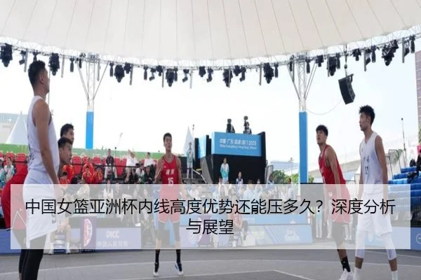 中国女篮亚洲杯内线高度优势还能压多久？深度分析与展望